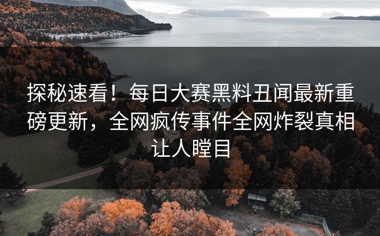 探秘速看！每日大赛黑料丑闻最新重磅更新，全网疯传事件全网炸裂真相让人瞠目