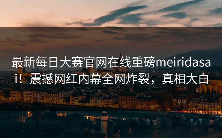 最新每日大赛官网在线重磅meiridasai！震撼网红内幕全网炸裂，真相大白