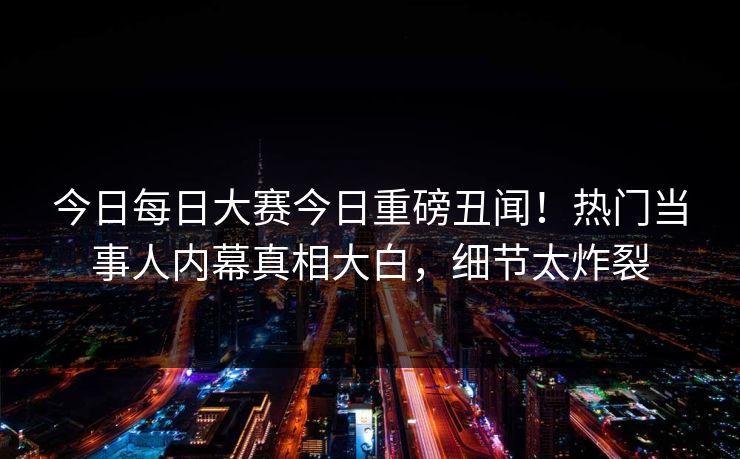 今日每日大赛今日重磅丑闻！热门当事人内幕真相大白，细节太炸裂