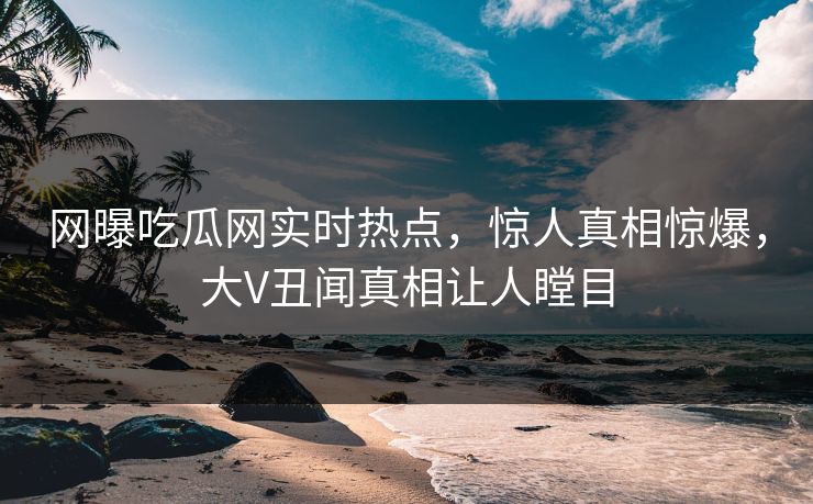 网曝吃瓜网实时热点，惊人真相惊爆，大V丑闻真相让人瞠目