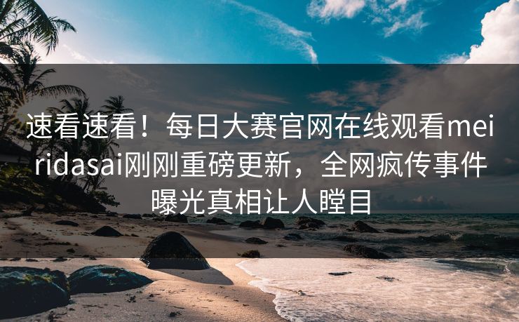 速看速看！每日大赛官网在线观看meiridasai刚刚重磅更新，全网疯传事件曝光真相让人瞠目