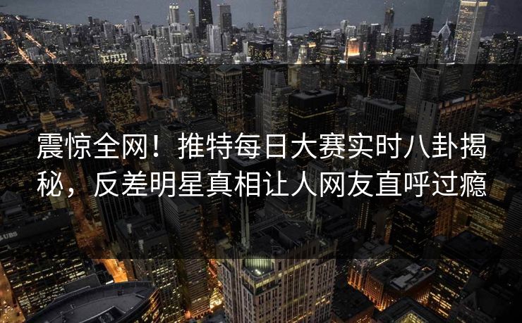震惊全网！推特每日大赛实时八卦揭秘，反差明星真相让人网友直呼过瘾
