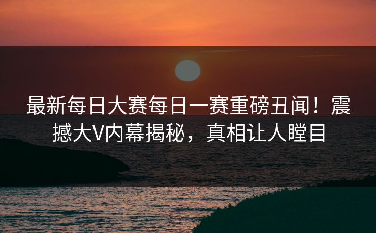最新每日大赛每日一赛重磅丑闻！震撼大V内幕揭秘，真相让人瞠目