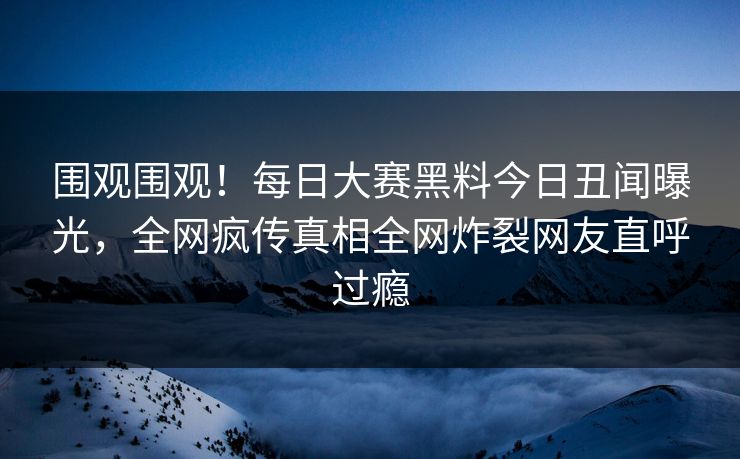 围观围观！每日大赛黑料今日丑闻曝光，全网疯传真相全网炸裂网友直呼过瘾