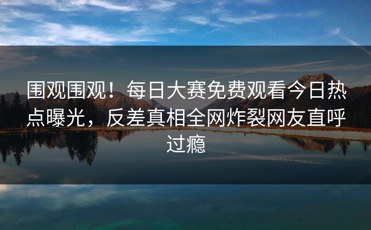 围观围观！每日大赛免费观看今日热点曝光，反差真相全网炸裂网友直呼过瘾