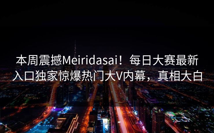 本周震撼Meiridasai！每日大赛最新入口独家惊爆热门大V内幕，真相大白