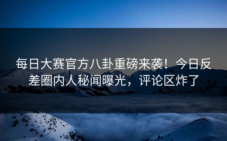 每日大赛官方八卦重磅来袭！今日反差圈内人秘闻曝光，评论区炸了