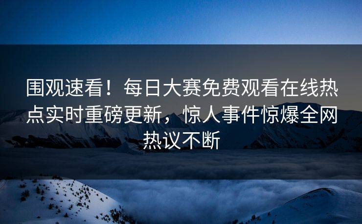 围观速看！每日大赛免费观看在线热点实时重磅更新，惊人事件惊爆全网热议不断