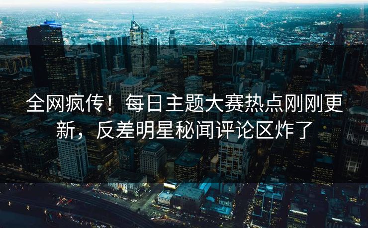 全网疯传！每日主题大赛热点刚刚更新，反差明星秘闻评论区炸了