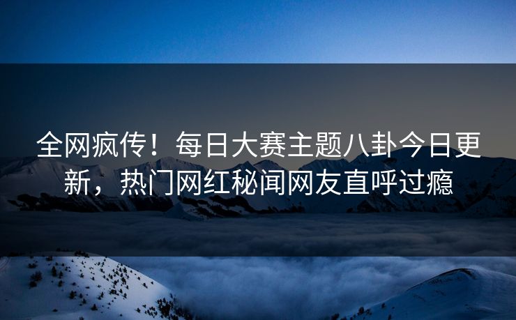 全网疯传！每日大赛主题八卦今日更新，热门网红秘闻网友直呼过瘾