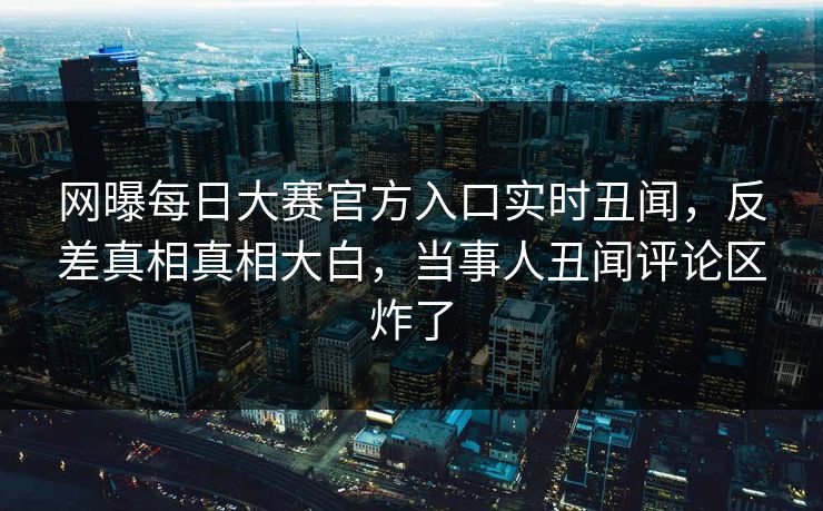 网曝每日大赛官方入口实时丑闻，反差真相真相大白，当事人丑闻评论区炸了