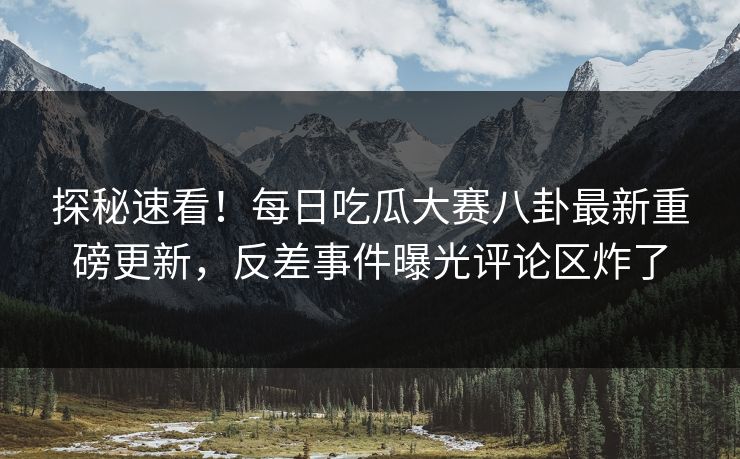 探秘速看！每日吃瓜大赛八卦最新重磅更新，反差事件曝光评论区炸了