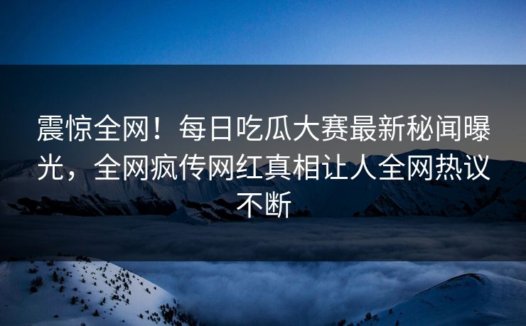 震惊全网！每日吃瓜大赛最新秘闻曝光，全网疯传网红真相让人全网热议不断