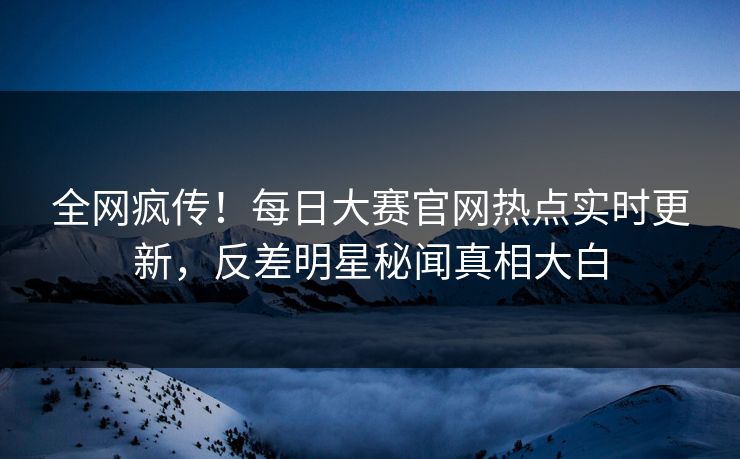 全网疯传！每日大赛官网热点实时更新，反差明星秘闻真相大白