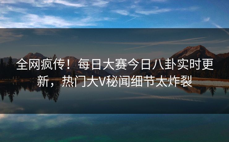 全网疯传！每日大赛今日八卦实时更新，热门大V秘闻细节太炸裂