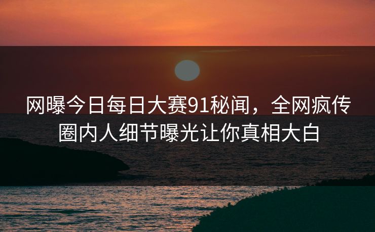 网曝今日每日大赛91秘闻，全网疯传圈内人细节曝光让你真相大白