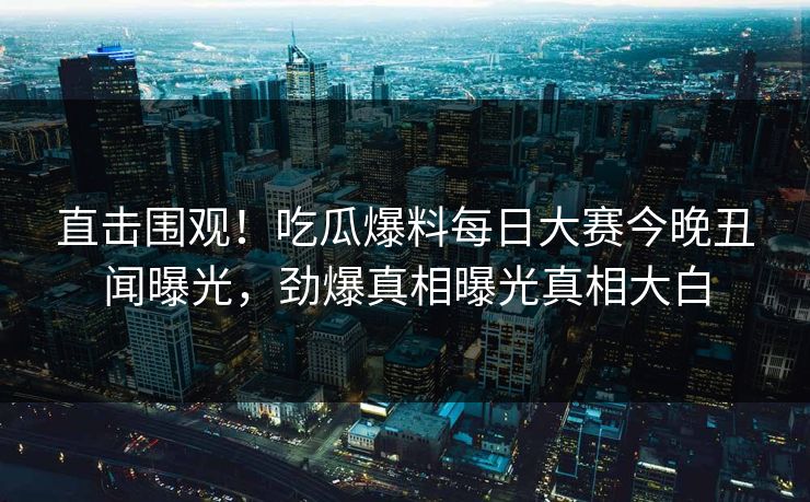直击围观！吃瓜爆料每日大赛今晚丑闻曝光，劲爆真相曝光真相大白
