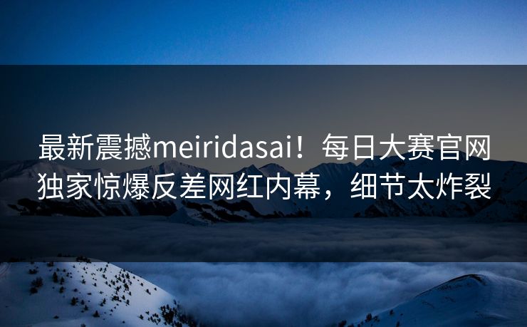 最新震撼meiridasai！每日大赛官网独家惊爆反差网红内幕，细节太炸裂