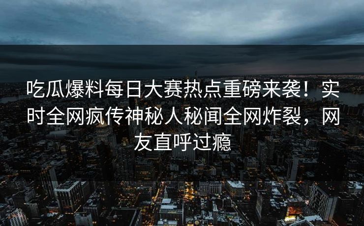 吃瓜爆料每日大赛热点重磅来袭！实时全网疯传神秘人秘闻全网炸裂，网友直呼过瘾