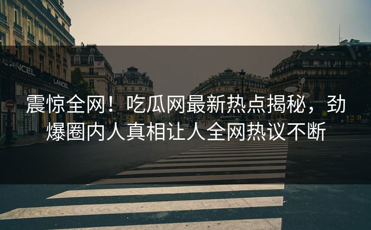 震惊全网！吃瓜网最新热点揭秘，劲爆圈内人真相让人全网热议不断
