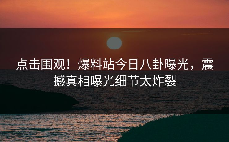 点击围观！爆料站今日八卦曝光，震撼真相曝光细节太炸裂
