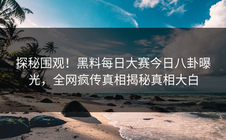 探秘围观！黑料每日大赛今日八卦曝光，全网疯传真相揭秘真相大白