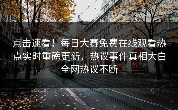 点击速看！每日大赛免费在线观看热点实时重磅更新，热议事件真相大白全网热议不断