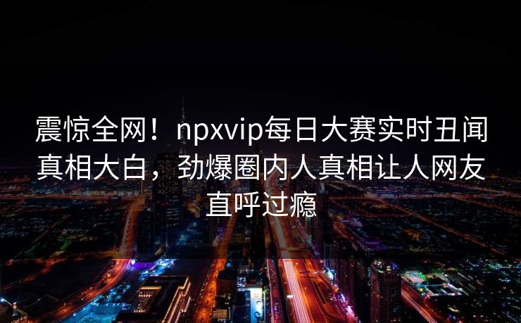 震惊全网！npxvip每日大赛实时丑闻真相大白，劲爆圈内人真相让人网友直呼过瘾