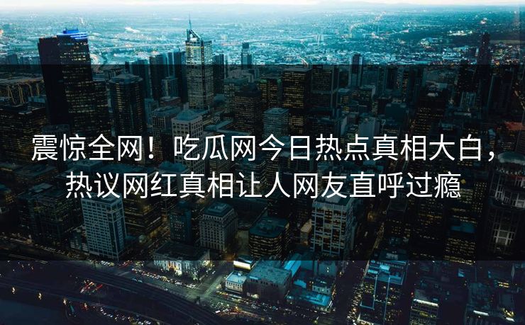 震惊全网！吃瓜网今日热点真相大白，热议网红真相让人网友直呼过瘾