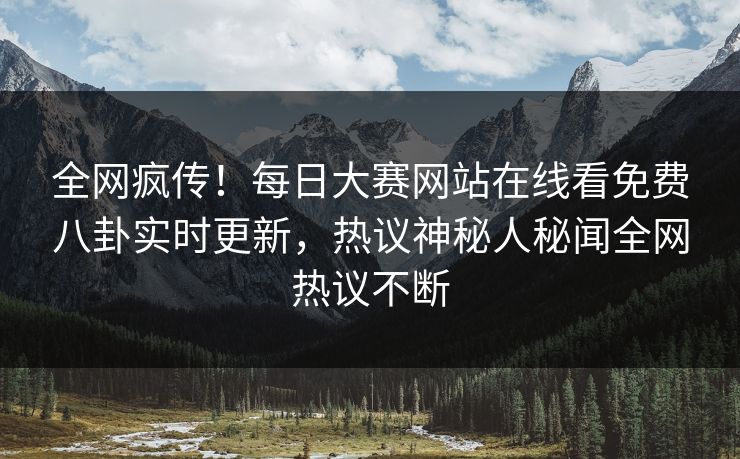 全网疯传！每日大赛网站在线看免费八卦实时更新，热议神秘人秘闻全网热议不断