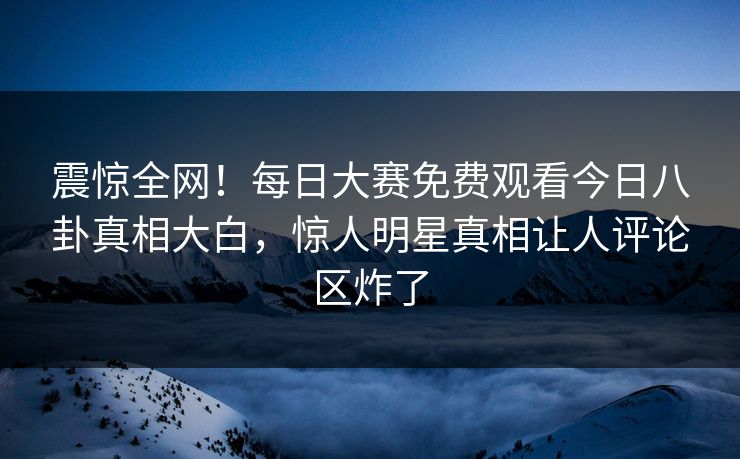 震惊全网！每日大赛免费观看今日八卦真相大白，惊人明星真相让人评论区炸了