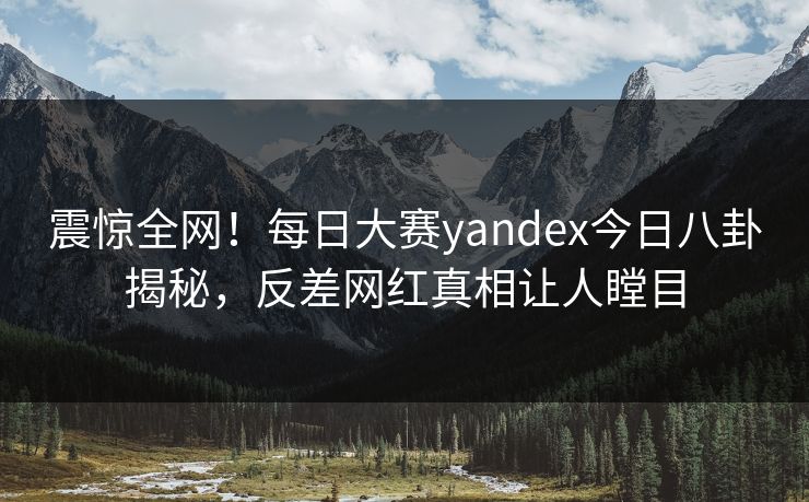 震惊全网！每日大赛yandex今日八卦揭秘，反差网红真相让人瞠目
