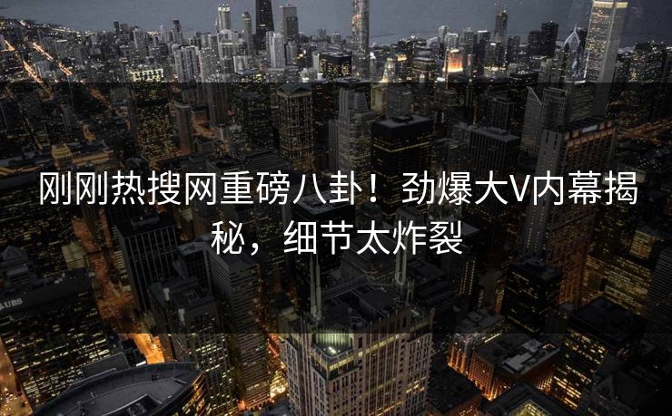 刚刚热搜网重磅八卦！劲爆大V内幕揭秘，细节太炸裂