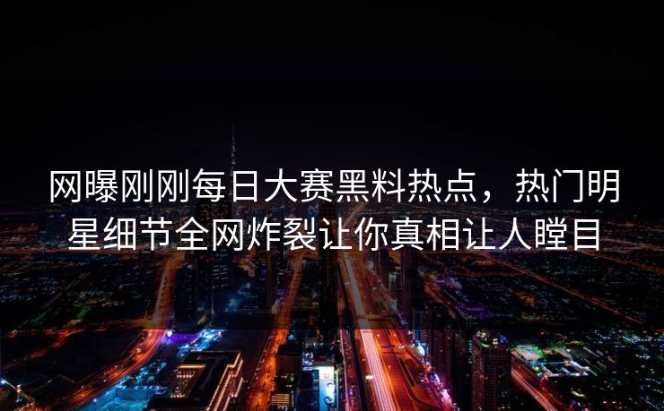 网曝刚刚每日大赛黑料热点，热门明星细节全网炸裂让你真相让人瞠目