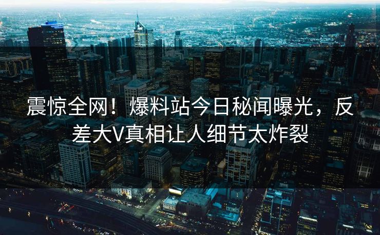 震惊全网！爆料站今日秘闻曝光，反差大V真相让人细节太炸裂