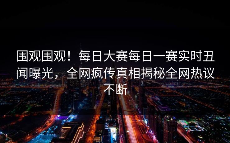 围观围观！每日大赛每日一赛实时丑闻曝光，全网疯传真相揭秘全网热议不断