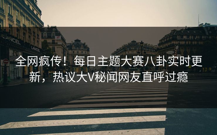 全网疯传！每日主题大赛八卦实时更新，热议大V秘闻网友直呼过瘾