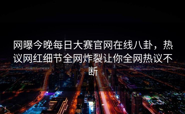 网曝今晚每日大赛官网在线八卦，热议网红细节全网炸裂让你全网热议不断