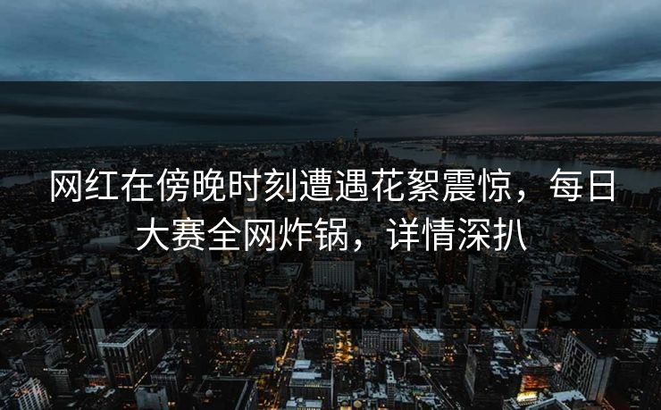 网红在傍晚时刻遭遇花絮震惊，每日大赛全网炸锅，详情深扒