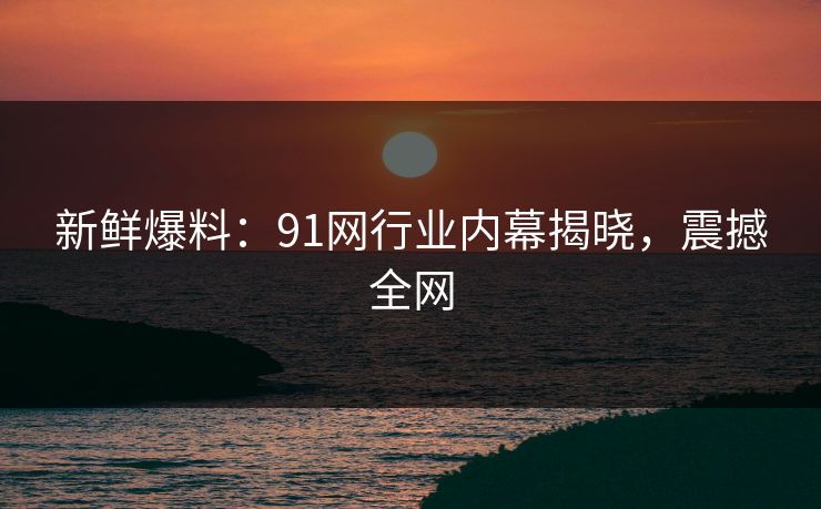 新鲜爆料：91网行业内幕揭晓，震撼全网