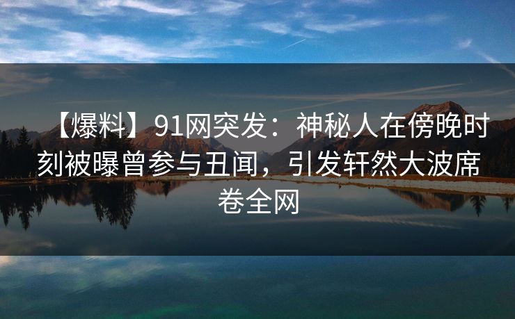 【爆料】91网突发：神秘人在傍晚时刻被曝曾参与丑闻，引发轩然大波席卷全网