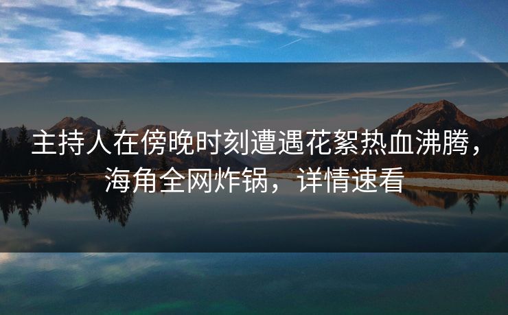 主持人在傍晚时刻遭遇花絮热血沸腾，海角全网炸锅，详情速看