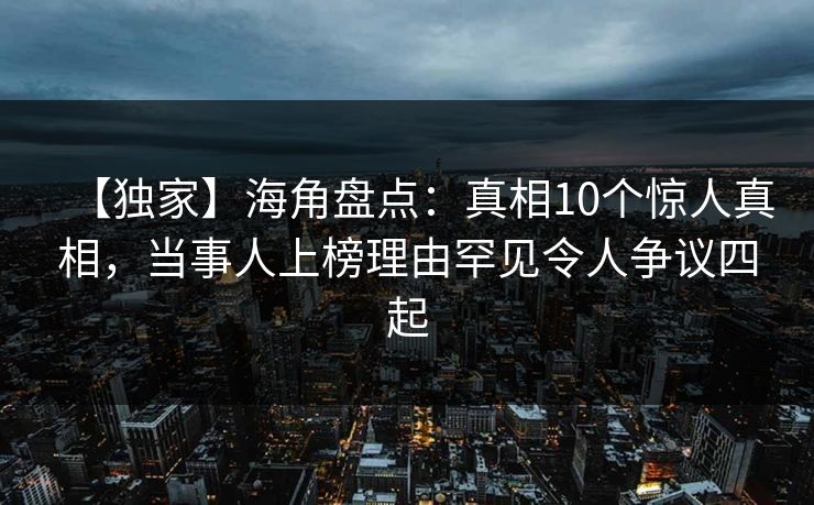【独家】海角盘点：真相10个惊人真相，当事人上榜理由罕见令人争议四起