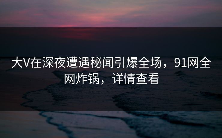 大V在深夜遭遇秘闻引爆全场，91网全网炸锅，详情查看