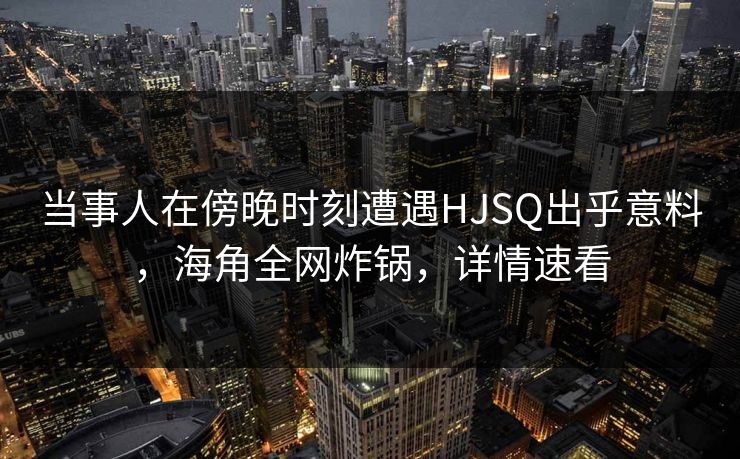 当事人在傍晚时刻遭遇HJSQ出乎意料，海角全网炸锅，详情速看