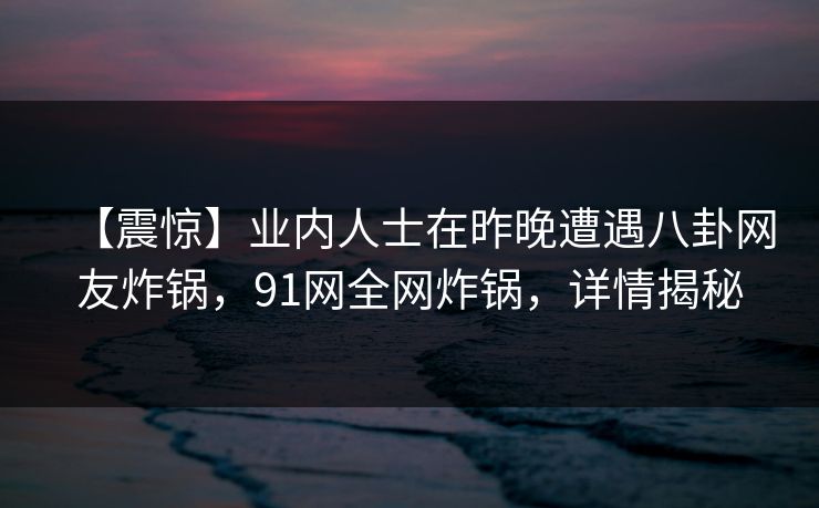 【震惊】业内人士在昨晚遭遇八卦网友炸锅，91网全网炸锅，详情揭秘