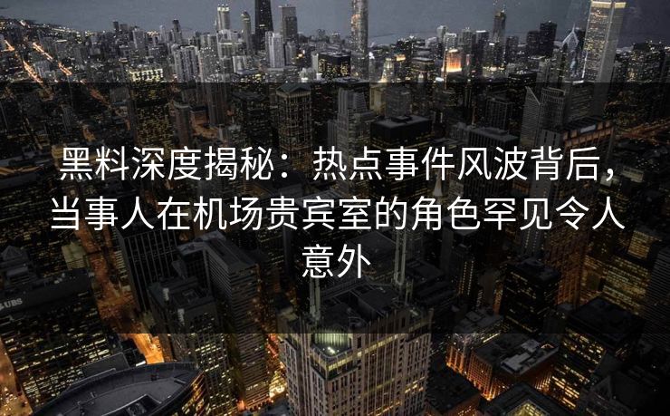 黑料深度揭秘：热点事件风波背后，当事人在机场贵宾室的角色罕见令人意外