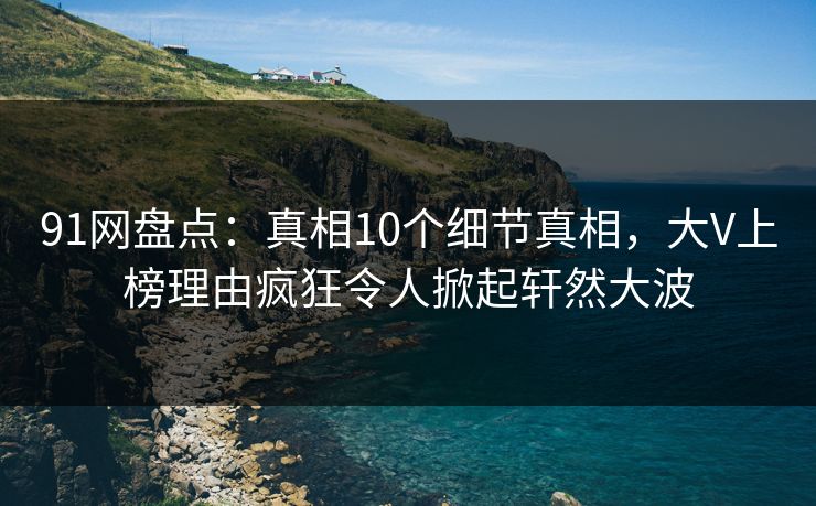 91网盘点：真相10个细节真相，大V上榜理由疯狂令人掀起轩然大波
