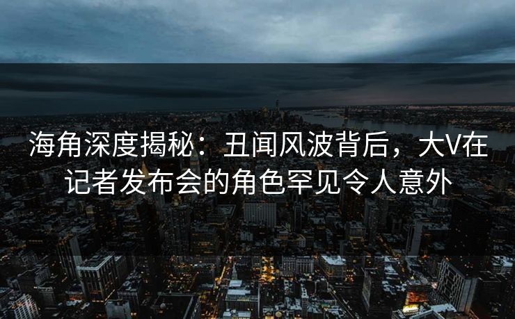 海角深度揭秘：丑闻风波背后，大V在记者发布会的角色罕见令人意外