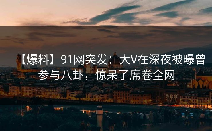 【爆料】91网突发：大V在深夜被曝曾参与八卦，惊呆了席卷全网